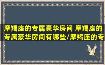 摩羯座的专属豪华房间 摩羯座的专属豪华房间有哪些/摩羯座的专属豪华房间 摩羯座的专属豪华房间有哪些-我的网站